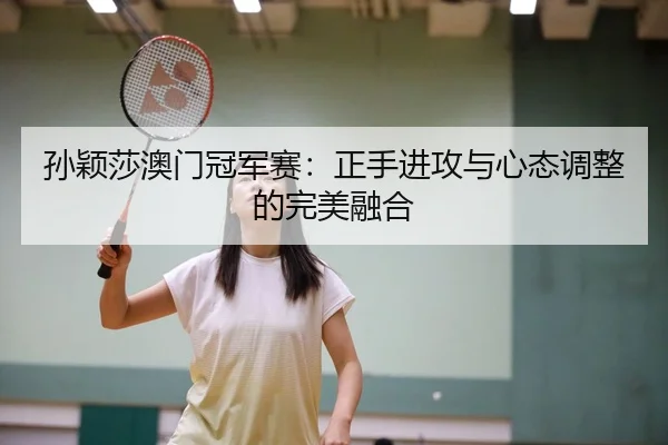 孙颖莎澳门冠军赛：正手进攻与心态调整的完美融合